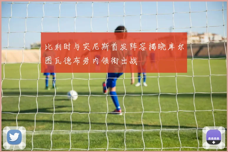比利时与突尼斯首发阵容揭晓库尔图瓦德布劳内领衔出战