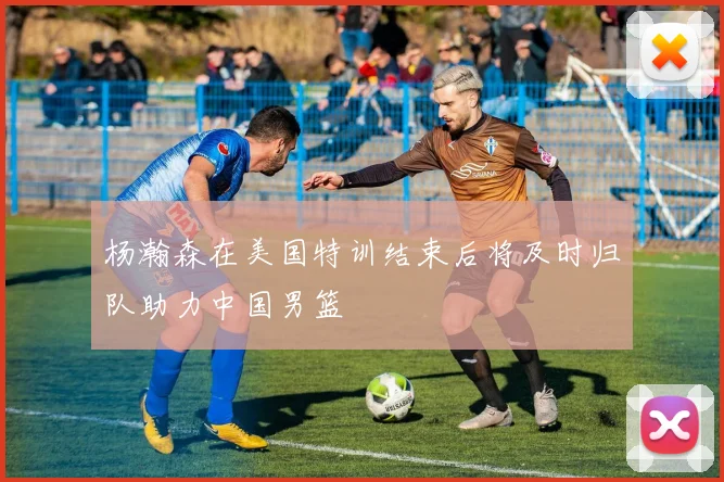 杨瀚森在美国特训结束后将及时归队助力中国男篮