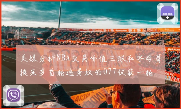 美媒分析NBA交易价值三球和字母哥换来多首轮选秀权而077仅获一轮