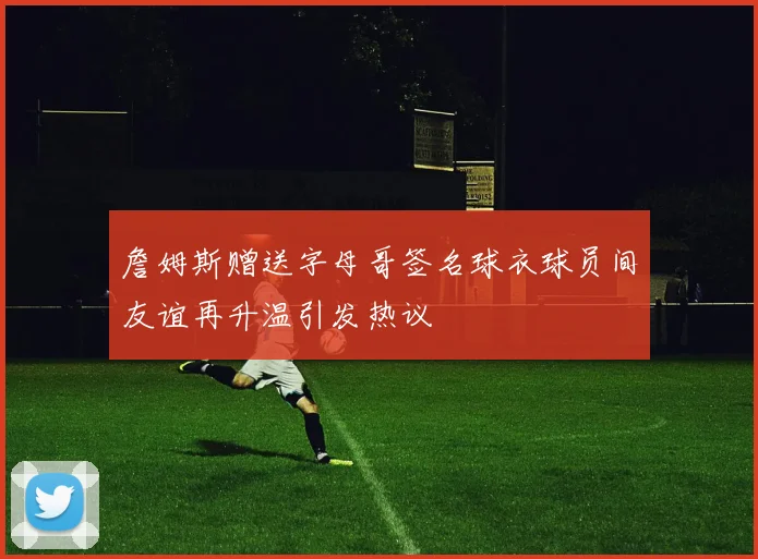 詹姆斯赠送字母哥签名球衣球员间友谊再升温引发热议