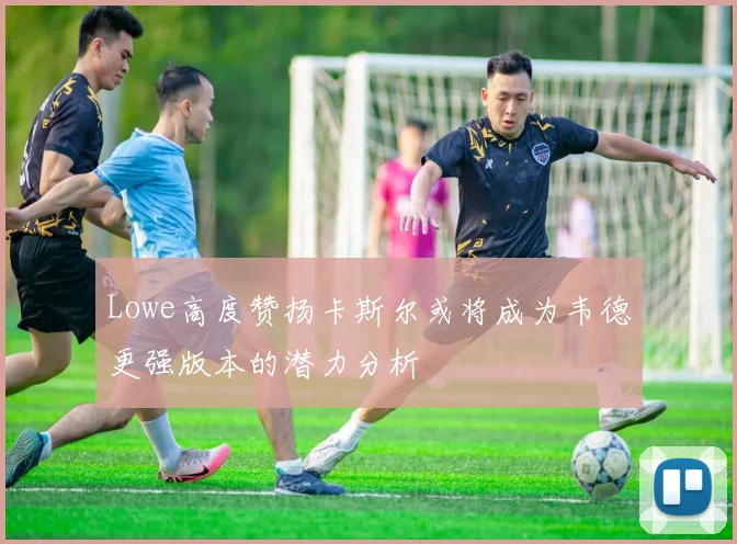 Lowe高度赞扬卡斯尔或将成为韦德更强版本的潜力分析