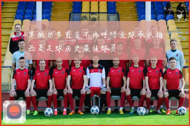 罗纳尔多直言不讳呼吁全球承认梅西是足球历史最佳球员