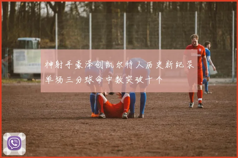 神射手豪泽创凯尔特人历史新纪录单场三分球命中数突破十个
