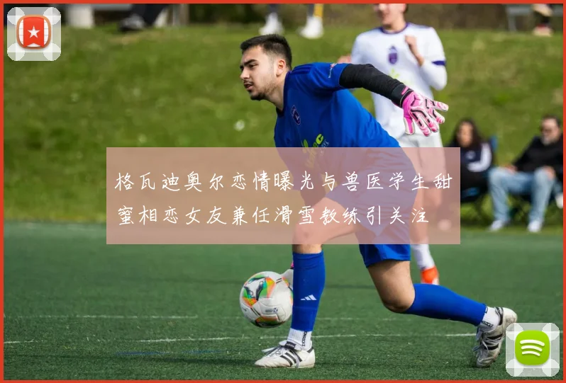 格瓦迪奥尔恋情曝光与兽医学生甜蜜相恋女友兼任滑雪教练引关注