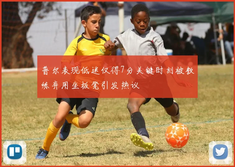 普尔表现低迷仅得7分关键时刻被教练弃用坐板凳引发热议