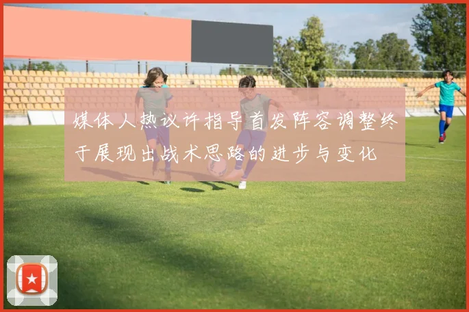 媒体人热议许指导首发阵容调整终于展现出战术思路的进步与变化