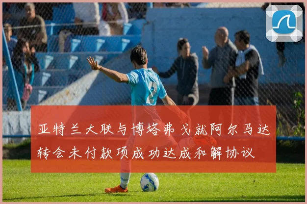 亚特兰大联与博塔弗戈就阿尔马达转会未付款项成功达成和解协议