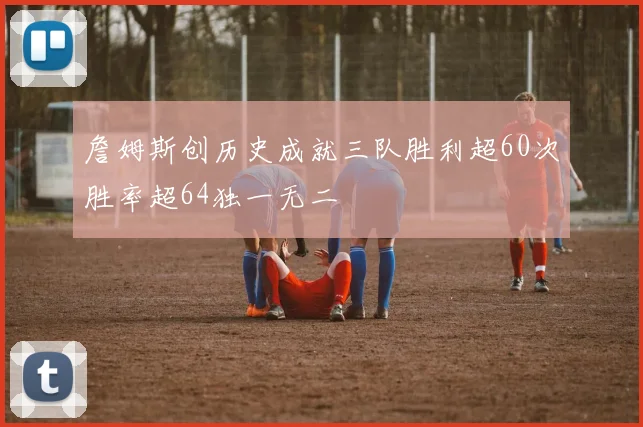 詹姆斯创历史成就三队胜利超60次胜率超64独一无二