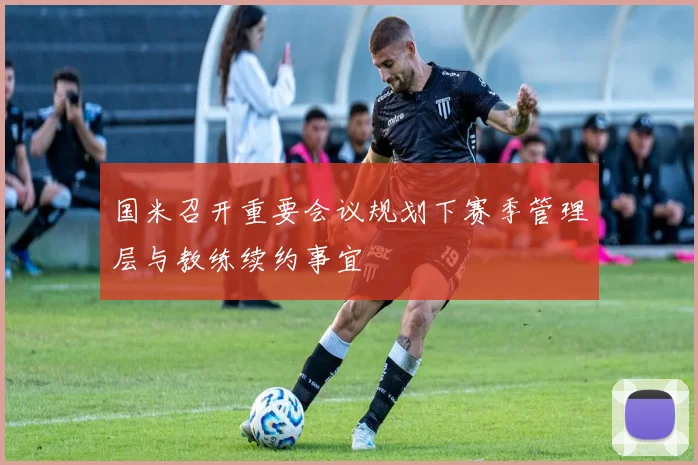 国米召开重要会议规划下赛季管理层与教练续约事宜