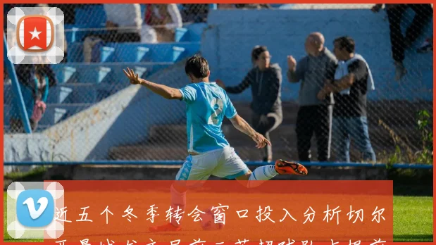 近五个冬季转会窗口投入分析切尔西曼城尤文居前三英超球队占据前十五名中的七席