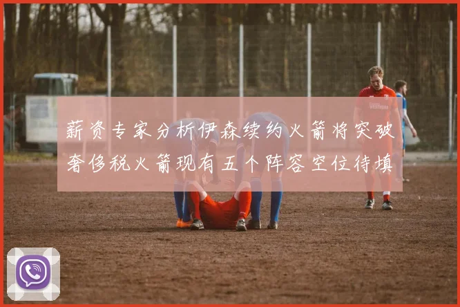 薪资专家分析伊森续约火箭将突破奢侈税火箭现有五个阵容空位待填补