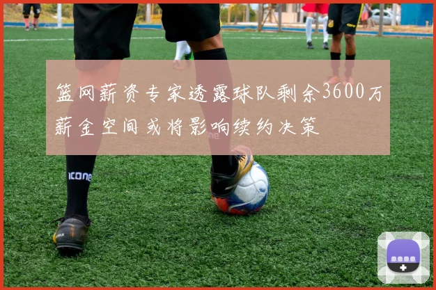 篮网薪资专家透露球队剩余3600万薪金空间或将影响续约决策