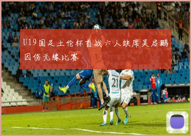 U19国足土伦杯首战六人缺席吴启鹏因伤无缘比赛